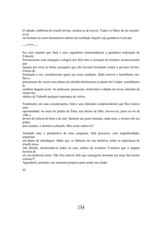 O sábado, emblema do triunfo divino, encheu-se de louvor. Todos os filhos da luz uniram-
se ao
ser humano no mais harmonioso cântico de exaltação Àquele cuja grandeza é sem par.

----****----

Foi com espanto que Satã e seus seguidores testemunharam a grandiosa realização de
Yahwéh.
Presenciaram com amargura a alegria dos fiéis ante a coroação do homem- acontecimento
que
lançara por terra as fortes acusações que eles haviam levantado contra o governo divino.
Cheios de
frustração e ira, consideravam agora sua triste condição. Quão terrível e humilhante era-
lhes o
pensamento de verem seus planos de rebeldia desfazerem-se diante do Criador, semelhantes
às
sombras daquela noite. Se pudessem, pensavam, encheriam o sábado de trevas, banindo da
mente dos
súditos de Yahwéh qualquer esperança de vitória.

Finalmente, em suas considerações, Satã e seus liderados compreenderam que lhes restava
uma
oportunidade: no meio do jardim do Éden, nas alturas de Sião, elevava-se, junto ao rio da
vida, a
árvore da ciência do bem e do mal. Bastaria um gesto humano, nada mais, e teriam sob seu
poder,
para sempre, o domínio cobiçado. Mas como seduzi-lo?

Animado ante a perspectiva de uma conquista, Satã procurou, com engenhosidade,
arquitetar
um plano de abordagem. Sabia que, se falhasse em sua tentativa, todas as esperanças de
triunfo terse-
iam diluído, desfazendo-se todos os seus sonhos de aventura. Concluiu que o engano
haveria de
ser sua poderosa arma. Não fora através dele que conseguira dominar um terço das hostes
celestes?!
Aguardaria, portanto, um momento propício para armar sua cilada.

65




                                         134
 