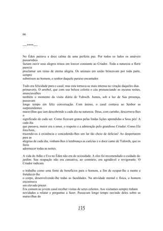 66


----****----


No Éden pairava a doce calma de uma perfeita paz. Por todos os lados os amáveis
passarinhos
faziam ouvir seus alegres trinos em louvor constante ao Criador. Toda a natureza a florir
parecia
proclamar um reino de eterna alegria. Os animais em união brincavam por toda parte,
sempre
submissos ao homem, o senhor daquele paraíso encantador.

Tudo era felicidade para o casal; mas esta tornava-se mais intensa na viração daqueles dias
primaveris. O arrebol, que com sua beleza coloria o céu prenunciando as escuras noites,
anunciavalhes
também o momento da visita diária de Yahwéh. Juntos, sob a luz de Sua presença,
passavam
longo tempo em feliz conversação. Com ânimo, o casal contava ao Senhor as
surpreendentes
maravilhas que iam descobrindo a cada dia na natureza. Deus, com carinho, descerrava-lhes
o
significado de cada ser. Como ficavam gratos pelas lindas lições aprendidas a Seus pés! A
cada dia
que passava, maior era o amor, o respeito e a admiração pelo grandioso Criador. Como Ele
fora bom,
trazendo-os à existência e concedendo-lhes um lar tão cheio de delícias! Ao despertarem
para as
alegrias de cada dia, vinham-lhes à lembrança as carícias e o doce canto de Yahwéh, que os
fazia
adormecer todas as noites.

A vida de Adão e Eva no Éden não era de ociosidade. A eles foi recomendado o cuidado do
jardim. Sua ocupação não era cansativa, ao contrário, era agradável e revigorante. O
Criador indicara

o trabalho como uma fonte de benefícios para o homem, a fim de ocupar-lhe a mente e
fortalecer-lhe
o corpo, desenvolvendo-lhe todas as faculdades. Na atividade mental e física, o homem
encontrava
um elevado prazer.
Era comum ao jovem casal receber visitas de seres celestes. Aos visitantes sempre tinham
novidades a relatar e perguntas a fazer. Passavam longo tempo ouvindo deles sobre as
maravilhas do


                                          135
 