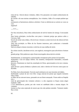 reino de luz. Através desses visitantes, Adão e Eva passaram a ter amplo conhecimento da
rebelião
de Lúcifer e de suas eternas conseqüências. Aos visitantes, Adão e Eva sempre pediam que
lhes
ensinassem os harmoniosos cânticos celestiais. Como se deleitavam ao unirem as vozes ao
coro
angelical!

----****----

Em Sua onisciência, Deus tinha conhecimento do terrível intento do inimigo. Convocando
as
Suas hostes principais, revelou-lhes com pesar o iminente perigo que pairava sobre o
Universo. Satã
haveria de armar uma cilada, a fim de levar o homem a comer da árvore da ciência do bem
e do mal.
Ante essa revelação, os filhos da luz ficaram temerosos, pois conheciam a tremenda
facilidade de
Satã em enlaçar criaturas inocentes e atirá-las em suas malhas de morte.

No solene concílio, decidiram enviar, com urgência, mensageiros para advertirem o homem
do
grande perigo. Dois poderosos anjos foram encarregados dessa decisiva missão.

Imediatamente, os mensageiros comissionados irromperam pelos portais de Jerusalém,
alcançando o seio do espaço infinito. Em instantes, transpuseram imensidões, cruzando
galáxias no
percurso. Penetraram no túnel da constelação de Orion, aproximando-se do novo sistema.
Podiam
agora divisar a pouca distância o planeta azul, onde o destino do Universo estava para ser
decidido.

No Éden, havia descontração. O jovem casal continuava em suas inocentes atividades,
desfrutando o prazer de um viver feliz. Longe estavam de pensar que naquele momento
todo o todos
os filhos da luz estavam tensos, pensando em seu futuro ameaçado. Viram então no límpido
céu o
sinal da aproximação dos visitantes celestes e a eles ergueram os braços numa alegre
saudação. Adão
e Eva admiraram-se, porém, por não verem no semblante deles a mesma alegria. Os
visitantes
traziam na face uma expressão de anseio que eles não podiam entender. Tentaram mudar-
lhes a triste

66




                                          136
 