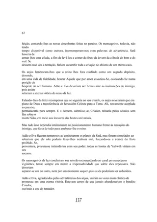 67


feição, contando-lhes as novas descobertas feitas no paraíso. Os mensageiros, todavia, não
tendo
tempo disponível como outrora, interromperam-nos com palavras de advertência. Satã
haveria de
armar-lhes uma cilada, a fim de levá-los a comer do fruto da árvore da ciência do bem e do
mal. Se
dessem ouvi dos à tentação, fariam sucumbir toda a criação no abismo de um eterno caos.

Os anjos lembraram-lhes que o reino lhes fora confiado como um sagrado depósito,
devendo,
em uma vida de fidelidade, honrar Aquele que por amor esvaziou-Se, colocando-Se numa
posição de
hóspede do ser humano. Adão e Eva deveriam ser firmes ante as insinuações do inimigo,
pois assim
selariam a eterna vitória do reino da luz.

Falando-lhes da feliz recompensa que se seguiria ao seu triunfo, os anjos revelaram que era
plano de Deus a transferência de Jerusalém Celeste para a Terra. Ali, novamente acoplada
ao paraíso,
permaneceria para sempre. E o homem, submisso ao Criador, reinaria pelos séculos sem
fim sobre o
monte Sião, em meio aos louvores das hostes universais.

Mas tudo isso dependia inteiramente do posicionamento humano frente às tentações do
inimigo, que faria de tudo para arrebatar-lhe o reino.

Adão e Eva ficaram temerosos ao conhecerem os planos de Satã, mas foram consolados ao
saberiam que ele não poderia fazer-lhes nenhum mal, forçando-os a comer do fruto
proibido. Se,
porventura, procurasse intimidá-los com seu poder, todas as hostes de Yahwéh viriam em
seu
socorro.

Os mensageiros da luz concluíram sua missão recomendando ao casal permanecerem
vigilantes, tendo sempre em mente a responsabilidade que sobre eles repousava. Não
deveriam
separar-se um do outro, nem por um momento sequer, pois a sós poderiam ser seduzidos.

Adão e Eva, agradecidos pelas advertências dos anjos, uniram as vozes num cântico de
promessa em uma eterna vitória. Estavam certos de que jamais abandonariam o bendito
Criador,
ouvindo a voz do tentador.


                                          137
 