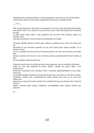Animados ante a promessa humana, os dois mensageiros retornaram ao seio da Jerusalém
Celeste onde, junto às hostes santas, aguardariam com anseio o anelado triunfo.

----****----

Satã viu aproximarem-se do paraíso os mensageiros e ouviu o canto do homem prometendo
uma eterna vitória. Esse cântico fez com que sua inveja e ódio aumentassem de tal maneira
que não
os pôde conter. Disse então a seus seguidores que em breve faria silenciar aquela voz
irritante. Faria
tudo para transformar o louvor humano em blasfêmias ao Criador.

As hostes rebeldes ficaram curiosas para conhecer os planos de seu chefe, mas foram por
ele
advertidas de que deveriam aguardar até que tudo ficasse para sempre decidido. Se o
homem ouvisse
sua voz, comendo do fruto da árvore da ciência do bem e do mal, seria vitorioso, possuindo
para
sempre o domínio do Universo. Caso o homem resistisse, permanecendo fiel ao Criador, já
não
haveria qualquer esperança para eles.

O paraíso parecia estar envolvido por uma eterna segurança, mas no semblante do homem
podia ser vista uma expressão de temor. Desde a partida dos anjos, Adão e Eva
permaneciam
silenciosos, meditando com reverência sobre a tremenda responsabilidade de sua missão.
Pensavam
na seriedade daquela iminente prova que haveria de selar o seu futuro e o de toda a Criação.
Animados, contudo, ante o pensamento da vitória, uniram mais uma vez as vozes num
cântico que
expressava a certeza do triunfo anelado. Essa melodia baniu de suas mentes todo o medo de
derrota e,
alegres, correram pelos prados verdejantes, acompanhados pelos fogosos animais que
pareciam

67




                                           138
 