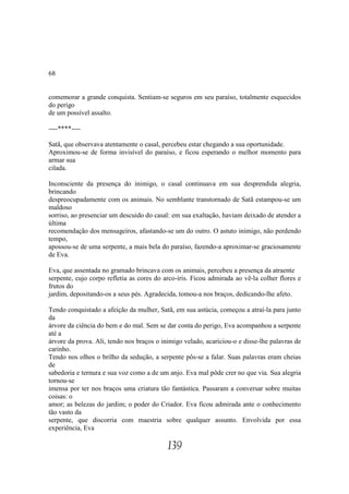 68


comemorar a grande conquista. Sentiam-se seguros em seu paraíso, totalmente esquecidos
do perigo
de um possível assalto.

----****----

Satã, que observava atentamente o casal, percebeu estar chegando a sua oportunidade.
Aproximou-se de forma invisível do paraíso, e ficou esperando o melhor momento para
armar sua
cilada.

Inconsciente da presença do inimigo, o casal continuava em sua desprendida alegria,
brincando
despreocupadamente com os animais. No semblante transtornado de Satã estampou-se um
maldoso
sorriso, ao presenciar um descuido do casal: em sua exaltação, haviam deixado de atender a
última
recomendação dos mensageiros, afastando-se um do outro. O astuto inimigo, não perdendo
tempo,
apossou-se de uma serpente, a mais bela do paraíso, fazendo-a aproximar-se graciosamente
de Eva.

Eva, que assentada no gramado brincava com os animais, percebeu a presença da atraente
serpente, cujo corpo refletia as cores do arco-íris. Ficou admirada ao vê-la colher flores e
frutos do
jardim, depositando-os a seus pés. Agradecida, tomou-a nos braços, dedicando-lhe afeto.

Tendo conquistado a afeição da mulher, Satã, em sua astúcia, começou a atraí-la para junto
da
árvore da ciência do bem e do mal. Sem se dar conta do perigo, Eva acompanhou a serpente
até a
árvore da prova. Ali, tendo nos braços o inimigo velado, acariciou-o e disse-lhe palavras de
carinho.
Tendo nos olhos o brilho da sedução, a serpente pôs-se a falar. Suas palavras eram cheias
de
sabedoria e ternura e sua voz como a de um anjo. Eva mal pôde crer no que via. Sua alegria
tornou-se
imensa por ter nos braços uma criatura tão fantástica. Passaram a conversar sobre muitas
coisas: o
amor; as belezas do jardim; o poder do Criador. Eva ficou admirada ante o conhecimento
tão vasto da
serpente, que discorria com maestria sobre qualquer assunto. Envolvida por essa
experiência, Eva

                                           139
 