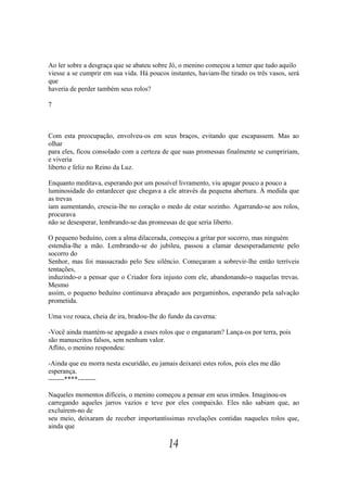 Ao ler sobre a desgraça que se abateu sobre Jó, o menino começou a temer que tudo aquilo
viesse a se cumprir em sua vida. Há poucos instantes, haviam-lhe tirado os três vasos, será
que
haveria de perder também seus rolos?

7



Com esta preocupação, envolveu-os em seus braços, evitando que escapassem. Mas ao
olhar
para eles, ficou consolado com a certeza de que suas promessas finalmente se cumpririam,
e viveria
liberto e feliz no Reino da Luz.

Enquanto meditava, esperando por um possível livramento, viu apagar pouco a pouco a
luminosidade do entardecer que chegava a ele através da pequena abertura. À medida que
as trevas
iam aumentando, crescia-lhe no coração o medo de estar sozinho. Agarrando-se aos rolos,
procurava
não se desesperar, lembrando-se das promessas de que seria liberto.

O pequeno beduíno, com a alma dilacerada, começou a gritar por socorro, mas ninguém
estendia-lhe a mão. Lembrando-se do jubileu, passou a clamar desesperadamente pelo
socorro do
Senhor, mas foi massacrado pelo Seu silêncio. Começaram a sobrevir-lhe então terríveis
tentações,
induzindo-o a pensar que o Criador fora injusto com ele, abandonando-o naquelas trevas.
Mesmo
assim, o pequeno beduíno continuava abraçado aos pergaminhos, esperando pela salvação
prometida.

Uma voz rouca, cheia de ira, bradou-lhe do fundo da caverna:

-Você ainda mantém-se apegado a esses rolos que o enganaram? Lança-os por terra, pois
são manuscritos falsos, sem nenhum valor.
Aflito, o menino respondeu:

-Ainda que eu morra nesta escuridão, eu jamais deixarei estes rolos, pois eles me dão
esperança.
-------****--------

Naqueles momentos difíceis, o menino começou a pensar em seus irmãos. Imaginou-os
carregando aqueles jarros vazios e teve por eles compaixão. Eles não sabiam que, ao
excluírem-no de
seu meio, deixaram de receber importantíssimas revelações contidas naqueles rolos que,
ainda que

                                            14
 