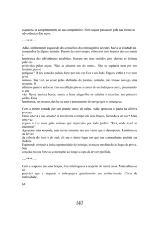 esqueceu-se completamente de seu companheiro. Nem sequer passavam pela sua mente as
advertências dos anjos.

----****----

Adão, inteiramente esquecido dos conselhos dos mensageiros celestes, havia se afastado na
companhia de alguns animais. Depois de certo tempo, sobreveio com ímpeto em sua mente
a
lembrança das advertências recebidas. Soaram em seus ouvidos com clareza as últimas
palavras
proferidas pelos anjos: "Não se afastem um do outro... Não se separem nem por um
instante, pois é
perigoso." O seu coração pulsou forte por não ver Eva a seu lado. Ergueu então a voz num
grito
ansioso. Sua voz, ao ecoar pelas abóbadas do paraíso, contudo, não trouxe consigo uma
resposta. O
silêncio quase o sufocou. Em sua aflição pôs-se a correr de um lado para outro, procurando-
a, em
vão. Nessa ansiosa busca, sentiu a brisa afagar-lhe os cabelos e recordou seu primeiro
sonho. Essa
lembrança, no entanto, desfez-se ante o pensamento do perigo que os ameaçava.

Com a mente tomada por um grande senso de culpa, Adão apressou o passo na aflitiva
procura.
Onde estaria a sua amada? A envolveria a tempo em seus braços, livrando-a de cair? Mais
uma vez
ergueu a voz num grito ansioso que repercutiu por todo jardim: "Eva, onde você se
encontra?"
Aguardou uma resposta, mas ouviu somente um eco vazio que o desesperou. Lembrou-se
da árvore
da ciência do bem e do mal; ali era o único lugar em que sua companheira poderia ser
iludida.
Esperando obstruir a única oportunidade do inimigo, avançou em direção ao lugar da prova.
Seu
coração pulsou forte ao contemplar ao longe a copa da árvore proibida.

----****----

Com a serpente em seus braços, Eva interrogou-a a respeito de muita coisa. Maravilhou-se
ao
perceber que a serpente a sobrepujava grandemente em conhecimento. Cheia de
curiosidade,

68




                                          140
 