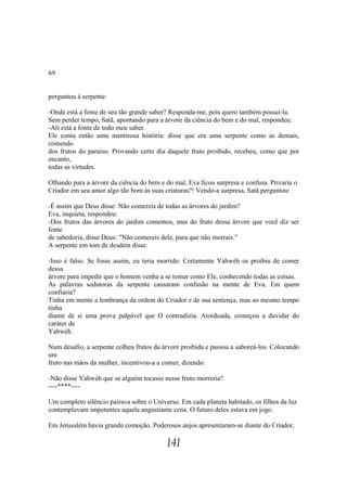 69


perguntou à serpente:

-Onde está a fonte de seu tão grande saber? Responda-me, pois quero também possuí-la.
Sem perder tempo, Satã, apontando para a árvore da ciência do bem e do mal, respondeu:
-Ali está a fonte de todo meu saber.
Ele conta então uma mentirosa história: disse que era uma serpente como as demais,
comendo
dos frutos do paraíso. Provando certo dia daquele fruto proibido, recebeu, como que por
encanto,
todas as virtudes.

Olhando para a árvore da ciência do bem e do mal, Eva ficou surpresa e confusa. Privaria o
Criador em seu amor algo tão bom às suas criaturas?! Vendo-a surpresa, Satã perguntou:

-É assim que Deus disse: Não comereis de todas as árvores do jardim?
Eva, inquieta, respondeu:
-Dos frutos das árvores do jardim comemos, mas do fruto dessa árvore que você diz ser
fonte
de sabedoria, disse Deus: "Não comereis dele, para que não morrais."
A serpente em tom de desdém disse:

-Isso é falso. Se fosse assim, eu teria morrido. Certamente Yahwéh os proibiu de comer
dessa
árvore para impedir que o homem venha a se tomar como Ele, conhecendo todas as coisas.
As palavras sedutoras da serpente causaram confusão na mente de Eva. Em quem
confiaria?
Tinha em mente a lembrança da ordem do Criador e de sua sentença, mas ao mesmo tempo
tinha
diante de si uma prova palpável que O contradizia. Atordoada, começou a duvidar do
caráter de
Yahwéh.

Num desafio, a serpente colheu frutos da árvore proibida e passou a saboreá-los. Colocando
um
fruto nas mãos da mulher, incentivou-a a comer, dizendo:

-Não disse Yahwéh que se alguém tocasse nesse fruto morreria?
----****----

Um completo silêncio pairava sobre o Universo. Em cada planeta habitado, os filhos da luz
contemplavam impotentes aquela angustiante cena. O futuro deles estava em jogo.

Em Jerusalém havia grande comoção. Poderosos anjos apresentaram-se diante do Criador,

                                          141
 