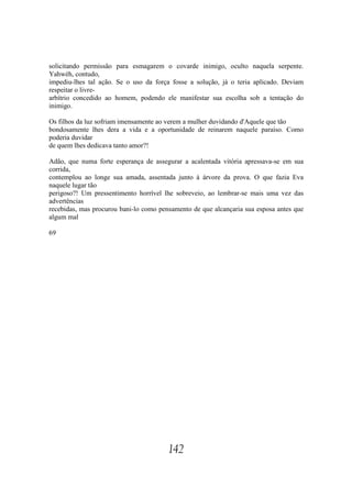 solicitando permissão para esmagarem o covarde inimigo, oculto naquela serpente.
Yahwéh, contudo,
impediu-lhes tal ação. Se o uso da força fosse a solução, já o teria aplicado. Deviam
respeitar o livre-
arbítrio concedido ao homem, podendo ele manifestar sua escolha sob a tentação do
inimigo.

Os filhos da luz sofriam imensamente ao verem a mulher duvidando d'Aquele que tão
bondosamente lhes dera a vida e a oportunidade de reinarem naquele paraíso. Como
poderia duvidar
de quem lhes dedicava tanto amor?!

Adão, que numa forte esperança de assegurar a acalentada vitória apressava-se em sua
corrida,
contemplou ao longe sua amada, assentada junto à árvore da prova. O que fazia Eva
naquele lugar tão
perigoso?! Um pressentimento horrível lhe sobreveio, ao lembrar-se mais uma vez das
advertências
recebidas, mas procurou bani-lo como pensamento de que alcançaria sua esposa antes que
algum mal

69




                                        142
 