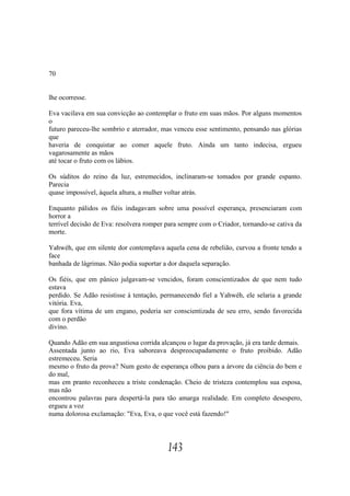 70


lhe ocorresse.

Eva vacilava em sua convicção ao contemplar o fruto em suas mãos. Por alguns momentos
o
futuro pareceu-lhe sombrio e aterrador, mas venceu esse sentimento, pensando nas glórias
que
haveria de conquistar ao comer aquele fruto. Ainda um tanto indecisa, ergueu
vagarosamente as mãos
até tocar o fruto com os lábios.

Os súditos do reino da luz, estremecidos, inclinaram-se tomados por grande espanto.
Parecia
quase impossível, àquela altura, a mulher voltar atrás.

Enquanto pálidos os fiéis indagavam sobre uma possível esperança, presenciaram com
horror a
terrível decisão de Eva: resolvera romper para sempre com o Criador, tornando-se cativa da
morte.

Yahwéh, que em silente dor contemplava aquela cena de rebelião, curvou a fronte tendo a
face
banhada de lágrimas. Não podia suportar a dor daquela separação.

Os fiéis, que em pânico julgavam-se vencidos, foram conscientizados de que nem tudo
estava
perdido. Se Adão resistisse à tentação, permanecendo fiel a Yahwéh, ele selaria a grande
vitória. Eva,
que fora vítima de um engano, poderia ser conscientizada de seu erro, sendo favorecida
com o perdão
divino.

Quando Adão em sua angustiosa corrida alcançou o lugar da provação, já era tarde demais.
Assentada junto ao rio, Eva saboreava despreocupadamente o fruto proibido. Adão
estremeceu. Seria
mesmo o fruto da prova? Num gesto de esperança olhou para a árvore da ciência do bem e
do mal,
mas em pranto reconheceu a triste condenação. Cheio de tristeza contemplou sua esposa,
mas não
encontrou palavras para despertá-la para tão amarga realidade. Em completo desespero,
ergueu a voz
numa dolorosa exclamação: "Eva, Eva, o que você está fazendo!"




                                          143
 