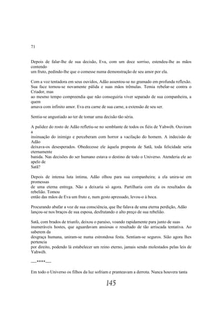 71


Depois de falar-lhe de sua decisão, Eva, com um doce sorriso, estendeu-lhe as mãos
contendo
um fruto, pedindo-lhe que o comesse numa demonstração de seu amor por ela.

Com a voz tentadora em seus ouvidos, Adão assentou-se no gramado em profunda reflexão.
Sua face tornou-se novamente pálida e suas mãos trêmulas. Temia rebelar-se contra o
Criador, mas
ao mesmo tempo compreendia que não conseguiria viver separado de sua companheira, a
quem
amava com infinito amor. Eva era carne de sua carne, a extensão de seu ser.

Sentia-se angustiado ao ter de tomar uma decisão tão séria.

A palidez do rosto de Adão refletiu-se no semblante de todos os fiéis de Yahwéh. Ouviram
a
insinuação do inimigo e perceberam com horror a vacilação do homem. A indecisão de
Adão
deixava-os desesperados. Obedecesse ele àquela proposta de Satã, toda felicidade seria
eternamente
banida. Nas decisões do ser humano estava o destino de todo o Universo. Atenderia ele ao
apelo de
Satã?

Depois de intensa luta íntima, Adão olhou para sua companheira; a ela unira-se em
promessas
de uma eterna entrega. Não a deixaria só agora. Partilharia com ela os resultados da
rebelião. Tomou
então das mãos de Eva um fruto e, num gesto apressado, levou-o à boca.

Procurando abafar a voz de sua consciência, que lhe falava de uma eterna perdição, Adão
lançou-se nos braços de sua esposa, desfrutando o alto preço de sua rebelião.

Satã, com brados de triunfo, deixou o paraíso, voando rapidamente para junto de suas
inumeráveis hostes, que aguardavam ansiosas o resultado de tão arriscada tentativa. Ao
saberem da
desgraça humana, uniram-se numa estrondosa festa. Sentiam-se seguros. Sião agora lhes
pertencia
por direito, podendo lá estabelecer um reino eterno, jamais sendo molestados pelas leis de
Yahwéh.

----****----

Em todo o Universo os filhos da luz sofriam e pranteavam a derrota. Nunca houvera tanta

                                           145
 
