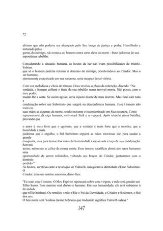 72


abismo que não poderia ser alcançado pelo Seu braço de justiça e poder. Humilhado e
torturado pelas
garras do inimigo, não restava ao homem outra sorte além da morte - fruto doloroso de sua
espontânea rebelião.

Considerando a situação humana, as hostes da luz não viam possibilidades de triunfo.
Sabiam
que só o homem poderia retomar o domínio do inimigo, devolvendo-o ao Criador. Mas o
ser humano,
eternamente escravizado em sua natureza, seria incapaz de tal vitória.

Com voz melodiosa e cheia de ternura, Deus revelou o plano da redenção, dizendo: "Na
verdade, o homem colherá o fruto de sua rebelião numa terrível morte. Não posso, com o
meu poder,
mudar-lhe a sorte. Se assim agisse, seria injusto diante de meu decreto. Mas farei cair toda
a
condenação sobre um Substituto que surgirá na descendência humana. Esse Homem não
trará em
suas mãos as algemas da morte, sendo inocente e incontaminado em Sua natureza. Como
representante da raça humana, enfrentará Satã e o vencerá. Após triunfar nessa batalha,
provando que

o amor é mais forte que o egoísmo, que a verdade é mais forte que a mentira, que a
humildade é mais
poderosa que o orgulho, o fiel Substituto erguerá as mãos vitoriosas não para saudar a
grande
conquista, mas para tomar das mãos da humanidade escravizada a taça de sua condenação.
Sorverá
assim, submisso, o cálice da eterna morte. Esse imenso sacrifício abrirá aos seres humanos
uma
oportunidade de serem redimidos, voltando aos braços do Criador, juntamente com o
domínio
perdido."
As hostes, surpresas ante a revelação de Yahwéh, indagaram a identidade d'Esse Substituto.
O
Criador, com um sorriso amoroso, disse-lhes:

"Eu serei esse Homem. O Meu Espírito repousará sobre uma virgem, e nela será gerado um
Filho Santo. Esse menino será divino e humano. Em sua humanidade, ele será submisso à
divindade
que n'Ele habitará. Os remidos verão n'Ele o Pai da Eternidade, o Criador e Redentor, o Rei
dos reis.
O Seu nome será Yoshua (nome hebraico que traduzido significa Yahwéh salva)."

                                           147
 