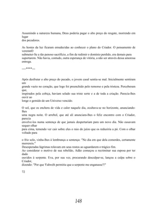 Assumindo a natureza humana, Deus poderia pagar o alto preço do resgate, morrendo em
lugar
dos pecadores.

As hostes da luz ficaram emudecidas ao conhecer o plano do Criador. O pensamento de
veremnO
submeter-Se a tão penoso sacrifício, a fim de redimir o domínio perdido, era demais para
suportarem. Não havia, contudo, outra esperança de vitória, a não ser através dessa amorosa
entrega.

----****---


Após desfrutar o alto preço do pecado, o jovem casal sentiu-se mal. Inicialmente sentiram
um
grande vazio no coração, que logo foi preenchido pelo remorso e pela tristeza. Perceberam
que,
inspirados pela cobiça, haviam selado sua triste sorte e a de toda a criação. Parecia-lhes
ouvir ao
longe o gemido de um Universo vencido.

O sol, que os enchera de vida e calor naquele dia, ocultava-se no horizonte, anunciando-
lhes
uma negra noite. O arrebol, que até ali anunciara-lhes o feliz encontro com o Criador,
parecia
envolve-los numa sentença de que jamais despertariam para um novo dia. Não ousavam
sequer olhar
para cima, temendo ver cair sobre eles o raio do juízo que os reduziria a pó. Com o olhar
voltado para

o frio solo, vinha-lhes à lembrança a sentença: "No dia em que dela comerdes, certamente
morrereis."
Desesperadas lágrimas rolavam em seus rostos ao aguardarem o trágico fim.
Ao considerar o motivo de sua rebelião, Adão começou a recriminar sua esposa por ter
dado
ouvidos à serpente. Eva, por sua vez, procurando desculpar-se, lançou a culpa sobre o
Criador,
dizendo: "Por que Yahwéh permitiu que a serpente me enganasse?!"

72




                                          148
 