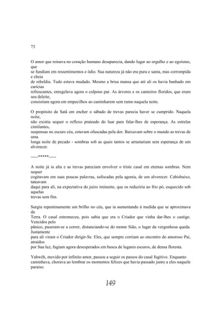 73


O amor que reinava no coração humano desaparecia, dando lugar ao orgulho e ao egoísmo,
que
se fundiam em ressentimentos e ódio. Sua natureza já não era pura e santa, mas corrompida
e cheia
de rebeldia. Tudo estava mudado. Mesmo a brisa mansa que até ali os havia banhado em
carícias
refrescantes, enregelava agora o culposo par. As árvores e os canteiros floridos, que eram
seu deleite,
consistiam agora em empecilhos ao caminharem sem rumo naquela noite.

O propósito de Satã em encher o sábado de trevas parecia haver se cumprido. Naquela
noite,
não existia sequer o reflexo prateado do luar para falar-lhes de esperança. As estrelas
cintilantes,
suspensas no escuro céu, estavam ofuscadas pela dor. Baixavam sobre o mundo as trevas de
uma
longa noite de pecado - sombras sob as quais tantos se arrastariam sem esperança de um
alvorecer.

-----*****-----

A noite já ia alta e as trevas pareciam envolver o triste casal em eternas sombras. Nem
sequer
cogitavam em suas poucas palavras, sufocadas pela agonia, de um alvorecer. Cabisbaixo,
tateavam
daqui para ali, na expectativa do juízo iminente, que os reduziria ao frio pó, esquecido sob
aquelas
trevas sem fim.

Surgiu repentinamente um brilho no céu, que ia aumentando à medida que se aproximava
da
Terra. O casal estremeceu, pois sabia que era o Criador que vinha dar-lhes o castigo.
Vencidos pelo
pânico, puseram-se a correr, distanciando-se do monte Sião, o lugar da vergonhosa queda.
Justamente
para ali viram o Criador dirigir-Se. Eles, que sempre corriam ao encontro do amoroso Pai,
atraídos
por Sua luz, fugiam agora desesperados em busca de lugares escuros, de densa floresta.

Yahwéh, movido por infinito amor, passou a seguir os passos do casal fugitivo. Enquanto
caminhava, chorava ao lembrar os momentos felizes que havia passado junto a eles naquele
paraíso.


                                           149
 
