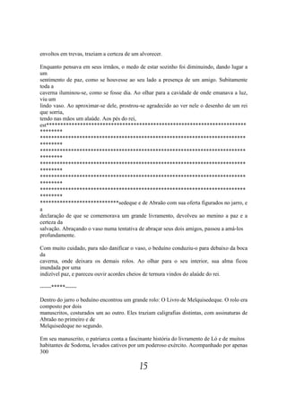 envoltos em trevas, traziam a certeza de um alvorecer.

Enquanto pensava em seus irmãos, o medo de estar sozinho foi diminuindo, dando lugar a
um
sentimento de paz, como se houvesse ao seu lado a presença de um amigo. Subitamente
toda a
caverna iluminou-se, como se fosse dia. Ao olhar para a cavidade de onde emanava a luz,
viu um
lindo vaso. Ao aproximar-se dele, prostrou-se agradecido ao ver nele o desenho de um rei
que sorria,
tendo nas mãos um alaúde. Aos pés do rei,
est***********************************************************************
********
*************************************************************************
********
*************************************************************************
********
*************************************************************************
********
*************************************************************************
********
*************************************************************************
********
****************************sedeque e de Abraão com sua oferta figurados no jarro, e
a
declaração de que se comemorava um grande livramento, devolveu ao menino a paz e a
certeza da
salvação. Abraçando o vaso numa tentativa de abraçar seus dois amigos, passou a amá-los
profundamente.

Com muito cuidado, para não danificar o vaso, o beduíno conduziu-o para debaixo da boca
da
caverna, onde deixara os demais rolos. Ao olhar para o seu interior, sua alma ficou
inundada por uma
indizível paz, e pareceu ouvir acordes cheios de ternura vindos do alaúde do rei.

------*****------

Dentro do jarro o beduíno encontrou um grande rolo: O Livro de Melquisedeque. O rolo era
composto por dois
manuscritos, costurados um ao outro. Eles traziam caligrafias distintas, com assinaturas de
Abraão no primeiro e de
Melquisedeque no segundo.

Em seu manuscrito, o patriarca conta a fascinante história do livramento de Ló e de muitos
habitantes de Sodoma, levados cativos por um poderoso exército. Acompanhado por apenas
300

                                            15
 