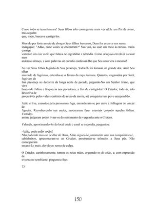 Como tudo se transformara! Seus filhos não conseguiam mais ver n'Ele um Pai de amor,
mas alguém
que, irado, buscava castigá-los.

Movido por forte anseio de abraçar Seus filhos humanos, Deus fez ecoar a voz numa
indagação: "Adão, onde vocês se encontram?" Sua voz, ao soar em meio às trevas, trazia
consigo
somente um eco vazio que falava de ingratidão e rebeldia. Como desejava envolver o casal
num
ardoroso abraço, e com palavras de carinho confessar-lhe que Seu amor era o mesmo!

Ao ver Seus filhos fugindo de Sua presença, Yahwéh foi tomado de grande dor. Ante Seu
olhar
mareado de lágrimas, estendia-se o futuro da raça humana. Quantos, enganados por Satã,
fugiriam de
Sua presença no decorrer da longa noite de pecado, julgando-No um Senhor tirano, que
vive
buscando falhas e fraquezas nos pecadores, a fim de castigá-los! O Criador, todavia, não
desistiria de
procurá4os pelos vales sombrios do reino da morte, até conquistar um povo arrependido.

Adão e Eva, exaustos pela pressurosa fuga, esconderam-se por entre a folhagem de um pé
de
figueira. Reconhecendo sua nudez, procuraram fazer aventais cosendo aquelas folhas.
Vestidos
assim, julgaram poder livrar-se do sentimento de vergonha ante o Criador.

Yahwéh, aproximando-Se do local onde o casal se escondia, perguntou:

-Adão, onde estão vocês?
Não podendo mais se ocultar de Deus, Adão ergueu-se juntamente com sua companheira e,
cabisbaixos, apresentaram-se ao Criador, prostrando-se trêmulos a Seus pés. Não
conseguiram
encará-Lo mais, devido ao senso de culpa.

O Criador, carinhosamente, tomou-os pelas mãos, erguendo-os do chão, e, com expressão
de
tristeza no semblante, perguntou-lhes:

73




                                         150
 