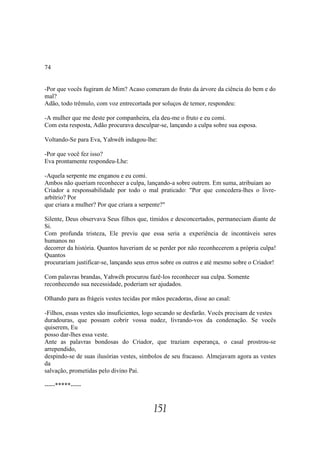 74


-Por que vocês fugiram de Mim? Acaso comeram do fruto da árvore da ciência do bem e do
mal?
Adão, todo trêmulo, com voz entrecortada por soluços de temor, respondeu:

-A mulher que me deste por companheira, ela deu-me o fruto e eu comi.
Com esta resposta, Adão procurava desculpar-se, lançando a culpa sobre sua esposa.

Voltando-Se para Eva, Yahwéh indagou-lhe:

-Por que você fez isso?
Eva prontamente respondeu-Lhe:

-Aquela serpente me enganou e eu comi.
Ambos não queriam reconhecer a culpa, lançando-a sobre outrem. Em suma, atribuíam ao
Criador a responsabilidade por todo o mal praticado: "Por que concedera-lhes o livre-
arbítrio? Por
que criara a mulher? Por que criara a serpente?"

Silente, Deus observava Seus filhos que, tímidos e desconcertados, permaneciam diante de
Si.
Com profunda tristeza, Ele previu que essa seria a experiência de incontáveis seres
humanos no
decorrer da história. Quantos haveriam de se perder por não reconhecerem a própria culpa!
Quantos
procurariam justificar-se, lançando seus erros sobre os outros e até mesmo sobre o Criador!

Com palavras brandas, Yahwéh procurou fazê-los reconhecer sua culpa. Somente
reconhecendo sua necessidade, poderiam ser ajudados.

Olhando para as frágeis vestes tecidas por mãos pecadoras, disse ao casal:

-Filhos, essas vestes são insuficientes, logo secando se desfarão. Vocês precisam de vestes
duradouras, que possam cobrir vossa nudez, livrando-vos da condenação. Se vocês
quiserem, Eu
posso dar-lhes essa veste.
Ante as palavras bondosas do Criador, que traziam esperança, o casal prostrou-se
arrependido,
despindo-se de suas ilusórias vestes, símbolos de seu fracasso. Almejavam agora as vestes
da
salvação, prometidas pelo divino Pai.

-----*****-----


                                           151
 