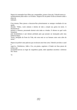 Depois de contemplar Seus filhos que, arrependidos, jaziam a Seus pés, Yahwéh tomou-os
carinhosamente pelas mãos e os levantou. Alegrava-Se em poder revelar ao homem caído o
plano da
redenção.

Com ternura, Deus passou a descerrar-lhes primeiramente os amargos resultados de sua
queda,
dizendo: "Filhos, vocês selaram o destino de toda a criação nas garras da morte. A
desarmonia já
permeia a natureza, procurando destruir nela todas as virtudes. O abismo no qual vocês
imergiram
pela desobediência é por demais profundo para que possam ser alcançados pelo meu
poderoso braço.
Assim, desligado da Fonte da Vida, não resta mais ao ser humano outra sorte além da
morte."

Depois de proferir estas palavras que revelavam uma triste sorte, Yahwéh convidou o casal
a
segui-Lo. Cabisbaixos, Adão e Eva, em pranto, seguiram o Criador em Seus passos de
justiça, que
encaminhavam-nos ao lugar da vergonhosa queda, onde supunham encontrar o doloroso
fim. Nessa

74




                                         152
 