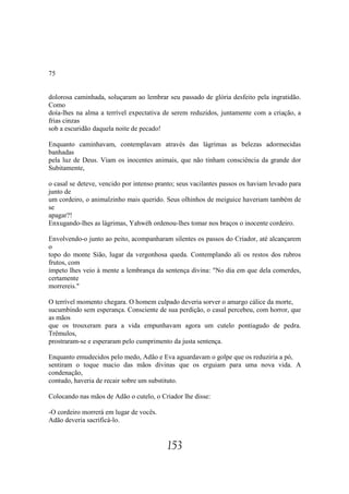 75


dolorosa caminhada, soluçaram ao lembrar seu passado de glória desfeito pela ingratidão.
Como
doía-lhes na alma a terrível expectativa de serem reduzidos, juntamente com a criação, a
frias cinzas
sob a escuridão daquela noite de pecado!

Enquanto caminhavam, contemplavam através das lágrimas as belezas adormecidas
banhadas
pela luz de Deus. Viam os inocentes animais, que não tinham consciência da grande dor
Subitamente,

o casal se deteve, vencido por intenso pranto; seus vacilantes passos os haviam levado para
junto de
um cordeiro, o animalzinho mais querido. Seus olhinhos de meiguice haveriam também de
se
apagar?!
Enxugando-lhes as lágrimas, Yahwéh ordenou-lhes tomar nos braços o inocente cordeiro.

Envolvendo-o junto ao peito, acompanharam silentes os passos do Criador, até alcançarem
o
topo do monte Sião, lugar da vergonhosa queda. Contemplando ali os restos dos rubros
frutos, com
ímpeto lhes veio à mente a lembrança da sentença divina: "No dia em que dela comerdes,
certamente
morrereis."

O terrível momento chegara. O homem culpado deveria sorver o amargo cálice da morte,
sucumbindo sem esperança. Consciente de sua perdição, o casal percebeu, com horror, que
as mãos
que os trouxeram para a vida empunhavam agora um cutelo pontiagudo de pedra.
Trêmulos,
prostraram-se e esperaram pelo cumprimento da justa sentença.

Enquanto emudecidos pelo medo, Adão e Eva aguardavam o golpe que os reduziria a pó,
sentiram o toque macio das mãos divinas que os erguiam para uma nova vida. A
condenação,
contudo, haveria de recair sobre um substituto.

Colocando nas mãos de Adão o cutelo, o Criador lhe disse:

-O cordeiro morrerá em lugar de vocês.
Adão deveria sacrificá-lo.


                                          153
 