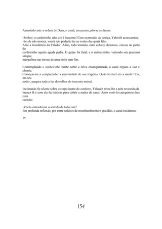 Assustado ante a ordem de Deus, o casal, em pranto, pôs-se a clamar:

-Senhor, o cordeirinho não, ele é inocente! Com expressão de justiça, Yahwéh acrescentou:
-Se ele não morrer, vocês não poderão ter as vestes das quais falei.
Ante a insistência do Criador, Adão, todo tremulo, num esforço doloroso, cravou no peito
do
cordeirinho aquela aguda pedra. O golpe foi fatal, e o animalzinho, vertendo seu precioso
sangue,
mergulhou nas trevas de uma noite sem fim.

Contemplando o cordeirinho inerte sobre a relva ensangüentada, o casal ergueu a voz e
chorou.
Começavam a compreender a enormidade de sua tragédia. Quão terrível era a morte! Ela,
em seu
poder, apagara toda a luz dos olhos do inocente animal.

Inclinando-Se silente sobre o corpo inerte do cordeiro, Yahwéh tirou-lhe a pele revestida de
branca lã e com ela fez túnicas para cobrir a nudez do casal. Após vesti-los perguntou-lhes
com
carinho:

-Vocês entenderam o sentido de tudo isto?
Em profunda reflexão, por entre soluços de reconhecimento e gratidão, o casal exclamou:

75




                                           154
 