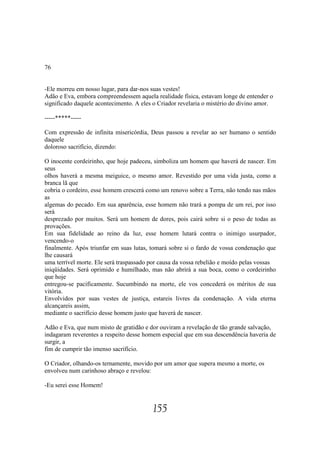 76


-Ele morreu em nosso lugar, para dar-nos suas vestes!
Adão e Eva, embora compreendessem aquela realidade física, estavam longe de entender o
significado daquele acontecimento. A eles o Criador revelaria o mistério do divino amor.

-----*****-----

Com expressão de infinita misericórdia, Deus passou a revelar ao ser humano o sentido
daquele
doloroso sacrifício, dizendo:

O inocente cordeirinho, que hoje padeceu, simboliza um homem que haverá de nascer. Em
seus
olhos haverá a mesma meiguice, o mesmo amor. Revestido por uma vida justa, como a
branca lã que
cobria o cordeiro, esse homem crescerá como um renovo sobre a Terra, não tendo nas mãos
as
algemas do pecado. Em sua aparência, esse homem não trará a pompa de um rei, por isso
será
desprezado por muitos. Será um homem de dores, pois cairá sobre si o peso de todas as
provações.
Em sua fidelidade ao reino da luz, esse homem lutará contra o inimigo usurpador,
vencendo-o
finalmente. Após triunfar em suas lutas, tomará sobre si o fardo de vossa condenação que
lhe causará
uma terrível morte. Ele será traspassado por causa da vossa rebelião e moído pelas vossas
iniqüidades. Será oprimido e humilhado, mas não abrirá a sua boca, como o cordeirinho
que hoje
entregou-se pacificamente. Sucumbindo na morte, ele vos concederá os méritos de sua
vitória.
Envolvidos por suas vestes de justiça, estareis livres da condenação. A vida eterna
alcançareis assim,
mediante o sacrifício desse homem justo que haverá de nascer.

Adão e Eva, que num misto de gratidão e dor ouviram a revelação de tão grande salvação,
indagaram reverentes a respeito desse homem especial que em sua descendência haveria de
surgir, a
fim de cumprir tão imenso sacrifício.

O Criador, olhando-os ternamente, movido por um amor que supera mesmo a morte, os
envolveu num carinhoso abraço e revelou:

-Eu serei esse Homem!


                                         155
 