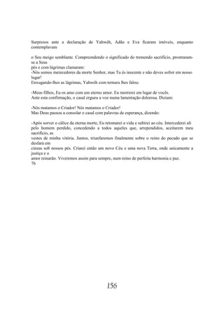 Surpresos ante a declaração de Yahwéh, Adão e Eva ficaram imóveis, enquanto
contemplavam

o Seu meigo semblante. Compreendendo o significado do tremendo sacrifício, prostraram-
se a Seus
pés e com lágrimas clamaram:
-Nós somos merecedores da morte Senhor, mas Tu és inocente e não deves sofrer em nosso
lugar!
Enxugando-lhes as lágrimas, Yahwéh com ternura lhes falou:

-Meus filhos, Eu os amo com um eterno amor. Eu morrerei em lugar de vocês.
Ante esta confirmação, o casal ergueu a voz numa lamentação dolorosa. Diziam:

-Nós matamos o Criador! Nós matamos o Criador!
Mas Deus passou a consolar o casal com palavras de esperança, dizendo:

-Após sorver o cálice da eterna morte, Eu retomarei a vida e subirei ao céu. Intercederei ali
pelo homem perdido, concedendo a todos aqueles que, arrependidos, aceitarem meu
sacrifício, as
vestes de minha vitória. Juntos, triunfaremos finalmente sobre o reino do pecado que se
desfará em
cinzas sob nossos pés. Criarei então um novo Céu e uma nova Terra, onde unicamente a
justiça e o
amor reinarão. Viveremos assim para sempre, num reino de perfeita harmonia e paz.
76




                                           156
 