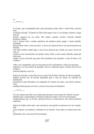 77
-----*****-----


O Criador, que acompanhado pelo casal permanecia ainda sobre o monte Sião, concluiu
Suas
revelações dizendo: "O jardim do Éden ficará agora vazio. O ser humano, durante a longa
noite de
pecado, vagueará em seu exílio. Não andará, contudo, sozinho: Yahwéh, também
peregrino, trilhará
com o homem toda a estrada espinhosa, até poderem juntos galgar o monte perdido,
triunfando
gloriosamente sobre o reino da morte. A árvore da ciência do bem e do mal monumento da
rebeldia
será então desfeita, dando lugar a uma árvore gloriosa que, unindo sua copa à árvore da
vida, se
tornará no arco comemorativo da grande vitória. Sobre o santo monte redimido, repousará
então para
sempre o torno universal, que pelos fiéis triunfantes será nomeado: o trono de Deus e do
Cordeiro."

Adão e sua companheira, após ouvirem palavras tão confortadoras e cheias de esperança,
ergueram a voz num cântico de gratidão e louvor. Conheciam agora o infinito amor de seu
Criador e
estavam dispostos a servi-lo.

Depois de consolar o casal, Deus levou-os para fora do Éden. Não lhes foi fácil se despedir
daquele precioso lar; ali haviam despertado para a vida nos braços de Yahwéh; ali
desfrutaram
momentos de pura felicidade, em companhia do Criador, dos anjos e dos dóceis animais.
Uma
saudade infinita parecia envolver o casal em seus passos de abandono.

------*****-----

Foi com espanto que Satã e seus súditos presenciaram a intervenção de Yahwéh. Ficaram
abalados ante a surpreendente revelação do plano de resgate. Com raivosa frustração,
compreenderam que, se de fato a promessa divina se concretizasse, não restaria nenhuma
esperança.

Depois de refletir sobre tudo o que acontecera, uma grande ira apossou-se de seu coração.
Não
estava disposto a reconhecer a redenção do ser humano. Faria todos os esforços para retê-
lo,
juntamente com o reino que lhe fora entregue.


                                          157
 