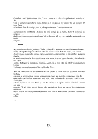 Quando o casal, acompanhado pelo Criador, alcançou o vale ferido pela morte, amanhecia.
Ali
Satã os enfrentou com fúria, numa tentativa de se apossar novamente do ser humano. O
casal ficou
trêmulo em face do inimigo, mas as mãos protetoras de Deus os acalmaram.

Expressando no semblante a firmeza de uma justiça que é eterna, Yahwéh silenciou as
ameaças
do inimigo com as seguintes palavras: “O ser humano Me pertence, pois Eu o comprei com
o meu
sangue”.

-------*****------

Ao caminharem silentes junto ao Criador, Adão e Eva observavam com tristeza os sinais da
morte estampados naquela natureza antes tão cheia de vida. As belas flores, que haviam
desabrochado para exalar aromas eternos, pendiam agora murchas; os passarinhos, que com
alegria
os saudavam em cada alvorecer com os seus trinos, voavam agora distantes, fazendo soar
tão tristes
cantos! Tudo estava mudado na natureza. A ciência do bem e do mal não trouxera nenhum
bem ao
Universo, mas um intenso conflito espiritual e físico.

Ante as conseqüências devastadoras de sua queda, o casal, vencido por uma indizível
tristeza,
prostrou-se arrependido e chorou amargamente. Deus, que também compungido pela dor
contemplava o cenário desolador, procurou, com palavras de esperança, confortá-los.
Falou-lhes
sobre o novo Céu e a nova Terra que um dia criaria, onde a paz e o amor voltariam a reinar
em cada
coração. Ali viveriam sempre juntos, não trazendo na fronte as marcas da tristeza, mas
coroas de
eterna vitória. Ali enxugaria as lágrimas de suas faces e essas jamais voltariam a umedecer
os seus
olhos.

77




                                          158
 