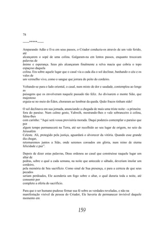 78

------*****------

Amparando Adão e Eva em seus passos, o Criador conduziu-os através de um vale ferido,
até
alcançarem o sopé de uma colina. Galgaram-na em lentos passos, enquanto trocavam
palavras de
ânimo e esperança. Seus pés alcançaram finalmente a relva macia que cobria o topo
espaçoso daquela
colina. Era sobre aquele lugar que o casal via a cada dia o sol declinar, banhando o céu e os
vales de
um vermelho vivo, como o sangue que jorrara do peito do cordeiro.

Voltando-se para o lado oriental, o casal, num misto de dor e saudade, contemplou ao longe
as
paisagens que os envolveram naquele passado tão feliz. Ao divisarem o monte Sião, que
majestoso
erguia-se no meio do Éden, choraram ao lembrar da queda. Quão fracos tinham sido!

O sol declinava em sua jornada, anunciando a chegada de mais uma triste noite - a primeira
fora do paraíso. Num calmo gesto, Yahwéh, mostrando-lhes o vale sobranceiro à colina,
falou-lhes
com carinho: “Aqui será vossa provisória morada. Daqui podereis contemplar o paraíso que
por
algum tempo permanecerá na Terra, até ser recolhido ao seu lugar de origem, no seio da
Jerusalém
Celeste. Ali, protegido pela justiça, aguardará o alvorecer da vitória. Quando esse grande
dia chegar,
retornaremos juntos a Sião, onde seremos coroados em glória, num reino de eterna
felicidade e paz”.

Depois de dizer estas palavras, Deus ordenou ao casal que construísse naquele lugar um
altar de
pedras, sobre o qual a cada semana, na noite que antecede o sábado, deveriam imolar um
cordeiro,
pela memória de Seu sacrifício. Como sinal de Sua presença, e para a certeza de que seus
pecados
seriam perdoados, Ele acenderia um fogo sobre o altar, o qual duraria toda a noite, até
consumir por
completo a oferta do sacrifício.

Para que o ser humano pudesse firmar sua fé sobre as verdades reveladas, e não na
manifestação visível da pessoa do Criador, Ele haveria de permanecer invisível daquele
momento em


                                           159
 