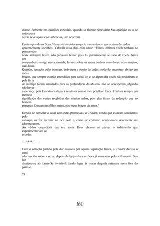 diante. Somente em ocasiões especiais, quando se fizesse necessário Sua aparição ou a de
anjos para
novas revelações e advertências, isto ocorreria.

Contemplando os Seus filhos entristecidos naquele momento em que seriam deixados
aparentemente sozinhos. Yahwéh disse-lhes com amor: "Filhos, embora vocês tenham de
permanecer
neste ambiente hostil, não precisam temer, pois Eu permanecerei ao lado de vocês. Serei
um
companheiro amigo nesta jornada; levarei sobre os meus ombros suas dores, seus anseios,
suas lutas.
Quando, tentados pelo inimigo, estiverem a ponto de ceder, poderão encontrar abrigo em
meus
braços, que sempre estarão estendidos para salvá-los e, se algum dia vocês não resistirem, e
pela fúria
do inimigo forem arrastados para as profundezas do abismo, não se desesperem julgando
não haver
esperança, pois Eu estarei ali para acudi-los com o meu perdão e força. Tenham sempre em
mente o
significado das vestes recebidas das minhas mãos, pois elas falam da redenção que ao
homem
pertence. Descansem filhos meus, nos meus braços de amor."

Depois de consolar o casal com estas promessas, o Criador, vendo que estavam sonolentos
pelo
cansaço, os fez reclinar no Seu colo e, como de costume, acariciou-os docemente até
adormecerem.
Ao vê-los esquecidos em seu sono, Deus chorou ao prever o sofrimento que
experimentariam ao
acordar.

----****----

Com o coração partido pela dor causada pôr aquela separação física, o Criador deixou o
casal
adormecido sobre a relva, depois de beijar-lhes as faces já marcadas pelo sofrimento. Sua
luz
dissipou-se ao tornar-Se invisível, dando lugar às trevas daquela primeira noite fora do
paraíso.

78




                                           160
 