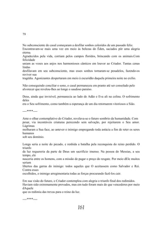 79


No subconsciente do casal começaram a desfilar sonhos coloridos de um passado feliz.
Encontravam-se mais uma vez em meio às belezas do Éden, saciados pôr uma alegria
eterna.
Agradecidos pela vida, corriam pelos campos floridos, brincando com os animais.Com
felicidade
uniam as vozes aos anjos nos harmoniosos cânticos em louvor ao Criador. Tantas cenas
lindas
desfilavam em seu subconsciente, mas esses sonhos tornaram-se pesadelos, fazendo-os
reviver sua
tragédia. Agonizantes despertaram em meio à escuridão daquela primeira noite no exílio.

Não conseguindo conciliar o sono, o casal permaneceu em pranto até ser consolado pelo
alvorecer que revelou-lhes ao longe o saudoso paraíso.

Deus, ainda que invisível, permanecia ao lado de Adão e Eva ali na colina. O sofrimento
deles
era o Seu sofrimento, como também a esperança de um dia retornarem vitoriosos a Sião.

----****----

Ante o olhar contemplativo do Criador, revelava-se o futuro sombrio da humanidade. Com
pesar, via incontáveis criaturas perecendo sem salvação, por rejeitarem o Seu amor.
Lágrimas
molharam a Sua face, ao antever o inimigo empregando toda astúcia a fim de reter os seres
humanos
sob seu domínio.

Longa seria a noite do pecado, e renhida a batalha pela reconquista do reino perdido. O
triunfo
da luz requereria da parte de Deus um sacrifício imenso. Na pessoa do Messias, a seu
tempo, ele
nasceria entre os homens, com a missão de pagar o preço do resgate. Por meio dEle muitos
seriam
libertos das garras do inimigo: todos aqueles que O aceitassem como Salvador e Rei.
Contra esses
escolhidos, o inimigo arregimentaria todas as forças procurando fazê-los cair.

Em sua visão do futuro, o Criador contemplou com alegria o triunfo final dos redimidos.
Haviam sido extremamente provados, mas em tudo foram mais do que vencedores por meio
dAquele
que os redimiu das trevas para o reino da luz.

----****----

                                          161
 
