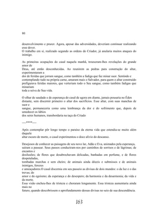 80


desenvolvimento e prazer. Agora, apesar das adversidades, deveriam continuar realizando
esse dever.
O trabalho em sí, realizado segundo as ordens do Criador, já anularia muitos ataques do
inimigo.

As primeiras ocupações do casal naquela manhã, trouxeram-lhes revelações do grande
amor de
Deus, até então desconhecidas. Ao reunirem as pedras para construção do altar,
experimentaram a
dor de feridas que jorram sangue, como também a fadiga que faz minar suor. Sentindo e
contemplando tudo na própria carne, amaram mais o Salvador, para quem o altar construido
prefigurava feridas maiores, que verteriam todo o Seu sangue, como também fadigas que
minariam
toda a seiva de Sua vida.

O olhar de saudade e de esperança do casal de agora em diante, jamais pousaria no Éden
distante, sem discernir primeiro o altar dos sacrifícios. Esse altar, com suas manchas de
suor e
sangue, permaneceria como uma lembrança da dor e do sofrimento que, depois de
umedecer os lábios
dos seres humanos, transbordaria na taça do Criado

----****----

Após contemplar pôr longo tempo o paraíso da eterna vida que estendia-se muito além
daquele
altar escuro de morte, o casal experimentou o doce alívio do descanso.

Desejosos de conhecer as paisagens de seu novo lar, Adão e Eva, animados pela esperança,
saíram a passear. Seus passos conduziram-nos por caminhos de sorrisos e de lágrimas; de
encantos e
desilusões; de flores que desabrochavam delicadas, banhadas em perfume, e de flores
despetaladas,
tombadas murchas e sem cheiro; de animais ainda dóceis e submissos e de animais
inimigos, ferozes
e ameaçadores.O casal discernia em seu passeio as divisas de dois mundos: o da luz e o das
trevas; do
amor e do egoísmo; da esperança e do desespero; da harmonia e da desarmonia; da vida e
da morte.
Essa visão encheu-lhes de tristeza e choraram longamente. Essa tristeza aumentaria ainda
mais no
futuro, quando descobrissem o aprofundamento dessas divisas no seio de sua descendência.


                                          163
 
