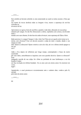 ----****----

Seis arrebóis já haviam colorido os céus anunciando ao casal as noites escuras e frias que
com
seu manto de trevas desfazia todas as imagens vivas, menos a esperança de revê-las
coloridas no
alvorecer de luz.

Aproximava-se agora a hora do sacrifício, quando o rude altar, abrasado em sua justiça
clamaria pôr sangue. Se não lhe oferecessem a oferta, explodiria com certeza, envolvendo
todo o
mundo com suas chamas; Já não haveria então alvorecer, nem esperança de Éden a florir.

Quão precioso é o sangue! Sangue é vida; vida é luz! Para um ser aquela noite tornar-se-ia
eterna, sem alvorecer! Esse ser deveria assumir a culpa de todo o mundo, dando o seu
sangue ao rude
altar. Quem se ofereceria? Quem verteria a seiva da vida, até ver a última estrela apagar-se
em seu
céu?!

Adão e Eva depois de refletirem por longo tempo, contemplando o berço da morte
construído
pôr suas mãos, entreolharam-se inquietos com essa questão decisiva: Quem se oferecerá?
Essa
indagação nascida de sua culpa, fez vibrar no profundo de suas lembranças a voz do
bendito Criador
em Sua revelação de infinita bondade: -Eu os amo com um eterno amor; Eu morrerei em
vosso
lugar”.

Agradecido, o casal prostrou-se reverentemente ante o sedento altar, vendo-o pela fé,
saciado
pelo dom do eterno amor.

----****----

80




                                           164
 