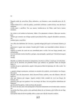 81


Naquela tarde de sexta-feira, Deus submetia o ser humano a uma tremenda prova de fé.
Eles
tinham diante de si o altar de pedras, construído conforme a ordem divina, mas não havia
nenhuma
ovelha para o sacrifício. Em seu anseio, lembravam-se do Éden, onde havia muitos
rebanhos.

Ao verem o sol tombar no horizonte, Adão e Eva passaram a clamar a Deus por socorro,
pois
sabiam que somente um milagre poderia providenciar-lhes, naquele derradeiro momento,
um
cordeiro para o sacrifício.

Aos olhos dos habitantes do Universo, o grande milagre pelo qual o ser humano clamava, já
se
processava à quase uma semana: Guiado pelo Criador, um imaculado cordeiro deixara o
Éden e
seguira os rastros do casal em sua caminhada para o exílio. Em sua longa jornada, esse
animalzinho
teve de enfrentar muitos desafios e perigos, mas protegido e guiado por Yahwéh prosseguia
em sua
missão.

Quando as sombras do anoitecer começaram a envolver a colina, o casal que vivia tão dura
prova de fé, discerniu um pontinho branco que saltitava no gramado vindo em direção
deles. À
medida em que se aproximava, aquele vulto parecia falar de esperança, de vida e calor. Ao
verem que

o grande milagre acontecera, correram ao encontro do cordeiro, envolvendo-o nos braços.
Ele estava
fatigado, mas não descansaria: daria descanso.Estava sedento, mas não beberia: daria de
beber ao
altar que clamava por sangue. Aquele cordeiro tinha vontade de viver nos braços do
homem, mas
morreria, para que esse pudesse viver nos braços de Deus. Era um perfeito simbolísmo do
Redentor
que deixaria Sua glória, vindo em busca do pecador.
As trevas de mais uma noite prefigurativa baixaram lentamente envolvendo toda a natureza
em
sua prisão.Sua força, porém, seria quebrada diante do ser humano, pelo brilho de um fogo
especial,
aceso pelas mãos do divino perdão sobre o corpo sem vida do inocente cordeiro.

                                         165
 