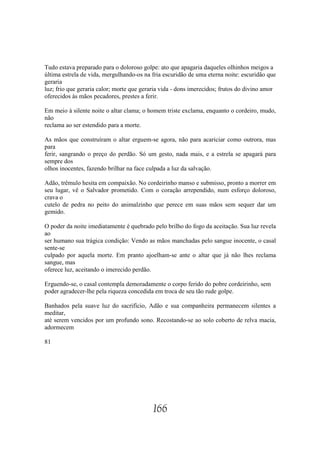 Tudo estava preparado para o doloroso golpe: ato que apagaria daqueles olhinhos meigos a
última estrela de vida, mergulhando-os na fria escuridão de uma eterna noite: escuridão que
geraria
luz; frio que geraria calor; morte que geraria vida - dons imerecidos; frutos do divino amor
oferecidos às mãos pecadores, prestes a ferir.

Em meio à silente noite o altar clama; o homem triste exclama, enquanto o cordeiro, mudo,
não
reclama ao ser estendido para a morte.

As mãos que construíram o altar erguem-se agora, não para acariciar como outrora, mas
para
ferir, sangrando o preço do perdão. Só um gesto, nada mais, e a estrela se apagará para
sempre dos
olhos inocentes, fazendo brilhar na face culpada a luz da salvação.

Adão, trêmulo hesita em compaixão. No cordeirinho manso e submisso, pronto a morrer em
seu lugar, vê o Salvador prometido. Com o coração arrependido, num esforço doloroso,
crava o
cutelo de pedra no peito do animalzinho que perece em suas mãos sem sequer dar um
gemido.

O poder da noite imediatamente é quebrado pelo brilho do fogo da aceitação. Sua luz revela
ao
ser humano sua trágica condição: Vendo as mãos manchadas pelo sangue inocente, o casal
sente-se
culpado por aquela morte. Em pranto ajoelham-se ante o altar que já não lhes reclama
sangue, mas
oferece luz, aceitando o imerecido perdão.

Erguendo-se, o casal contempla demoradamente o corpo ferido do pobre cordeirinho, sem
poder agradecer-lhe pela riqueza concedida em troca de seu tão rude golpe.

Banhados pela suave luz do sacrifício, Adão e sua companheira permanecem silentes a
meditar,
até serem vencidos por um profundo sono. Recostando-se ao solo coberto de relva macia,
adormecem

81




                                           166
 