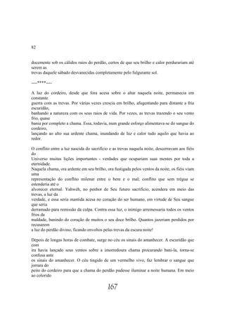 82


docemente sob os cálidos raios do perdão, certos de que seu brilho e calor perdurariam até
serem as
trevas daquele sábado desvanecidas completamente pelo fulgurante sol.

----****----

A luz do cordeiro, desde que fora acesa sobre o altar naquela noite, permanecia em
constante
guerra com as trevas. Por várias vezes crescia em brilho, afugentando para distante a fria
escuridão,
banhando a natureza com os seus raios de vida. Por vezes, as trevas trazendo o seu vento
frio, quase
bania por completo a chama. Essa, todavia, num grande esforço alimentava-se do sangue do
cordeiro,
lançando ao alto sua ardente chama, inundando de luz e calor tudo aquilo que havia ao
redor.

O conflito entre a luz nascida do sacrifício e as trevas naquela noite, descerravam aos fiéis
do
Universo muitas lições importantes - verdades que ocupariam suas mentes por toda a
eternidade.
Naquela chama, ora ardente em seu brilho, ora fustigada pelos ventos da noite, os fiéis viam
uma
representação do conflito milenar entre o bem e o mal; conflito que sem trégua se
estenderia até o
alvorecer eternal. Yahwéh, no penhor de Seu futuro sacrifício, acendera em meio das
trevas, a luz da
verdade, e essa seria mantida acesa no coração do ser humano, em virtude de Seu sangue
que seria
derramado para remissão da culpa. Contra essa luz, o inimigo arremessaria todos os ventos
frios da
maldade, banindo do coração de muitos o seu doce brilho. Quantos jazeriam perdidos por
recusarem
a luz do perdão divino, ficando envoltos pelas trevas da escura noite!

Depois de longas horas de combate, surge no céu os sinais do amanhecer. A escuridão que
com
ira havia lançado seus ventos sobre a imorredoura chama procurando bani-la, torna-se
confusa ante
os sinais do amanhecer. O céu tingido de um vermelho vivo, faz lembrar o sangue que
jorrara do
peito do cordeiro para que a chama do perdão pudesse iluminar a noite humana. Em meio
ao colorido

                                           167
 