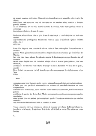 de sangue, surge no horizonte o fulgurante sol, trazendo em seus aquecidos raios o sabor da
vitória,
envolvendo tudo com sua vida. O alvorecer em seu saudoso afeto, acaricia o distante
paraíso, levando
de seu amado seio em sua brisa matinal o aroma da saudade, numa mensagem de consolo e
esperança
às criaturas sofredoras do vale da morte.

Banhados pelos cálidos raios e pela brisa da esperança, o casal desperta em mais um
sábado,
cujo simbolismo aponta para o descanso no reino de Deus, ao culminar o grande conflito
entre a luz e
as trevas.

Para além daquele altar coberto de cinzas, Adão e Eva contemplam demoradamente o
saudoso
paraíso. Ainda que distantes em seu exílio, alegram-se com a certeza de que o sacrifício do
Messias
fará raiar para eles o sábado dos sábados: aquele de lágrimas para sempre banidas; de sol
sempre a
brilhar num límpido céu; de cordeiros sempre vivos a brincar pelo gramado; dia sem
anoitecer,
quando não haverá mais altar coberto de sangue e cinsas. Suspiram por esse dia de glória,
quando
Deus Se fará eternamente visível, levando nas mãos as marcas de Seu infinito amor pelos
Seus
filhos.

----****----

Antes da queda, o ser humano, assim como a todas as hostes celestiais, aprendia aos pés do
Criador que com paciência ensinava-lhes os tesouros da sabedoria contidos no vasto
compêndio da
natureza.Tudo no Universo, desde o ínfimo átomo ao maior dos mundos, testificava em sua
perfeita
existência do caráter do divino Rei. Muitos ensinamentos, porém, permaneceram ocultos
nas páginas
desse grande livro no período que antecedeu à queda: Eram como as estrelas que, ocultas
durante o
dia, revelam seu brilho ao baixarem as sombras da noite.

Tendo a natureza cativa, o inimigo, no intento de bloquear a revelação da Eterna Sabedoria,
introduziu nela borrões de egoísmo, destruição, infelicidade e morte. Não sabia que esses
borrões

82


                                          168
 