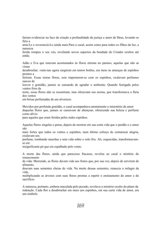 fariam evidenciar na face da criação a profundidade da justiça e amor de Deus, levando os
fiéis a
amá-Lo e reverenciá-Lo ainda mais.Para o casal, assim como para todos os filhos da luz, a
natureza
ferida rompeu o seu véu, revelando novos aspectos da bondade do Criador ocultos até
então.

Adão e Eva que estavam acostumados às flores eternas no paraíso, aquelas que não as
viram
desabrochar, viam-nas agora surgirem em tenros botões, em meio às ameaças de espinhos
prontos a
ferirem. Essas tenras flores, sem importarem-se com os espinhos, exalavam perfumes
suaves de
louvor e gratidão, jamais se cansando de agradar o ambiente. Quando fustigada pelos
ventos frios da
noite, essas flores não se ressentiam, mas ofereciam seu aroma, que transformava a fúria
dos ventos
em brisas perfumadas de um alvorecer.

Movidos por profunda gratidão, o casal acompanhava atentamente o ministério de amor
daquelas flores que, jamais se cansavam de abençoar, oferecendo sua beleza e perfume
como alívio
para aqueles que eram feridos pelos rudes espinhos.

Aquelas flores singelas e puras, depois de mostrar em sua curta vida que o perdão e o amor
são
mais fortes que todos os ventos e espinhos, num último esforço de comunicar alegria,
exalavam seu
perfume, tombando murchas e sem vida sobre o solo frio. Ali, esquecidas, transformavam-
se em
insignificante pó que era espalhado pelo vento.

A morte das flores, ainda que parecesse fracasso, revelou ao casal o mistério do
renascimento
da vida: Morrendo, as flores davam vida aos frutos que, por sua vez, depois de servirem de
alimento,
doavam suas sementes cheias de vida. Na morte dessas sementes, renascia o milagre da
vida,
multiplicando as árvores com suas flores prontas a repetir o ensinamento do amor e do
sacrifício.

A natureza, portanto, embora maculada pelo pecado, revelava o mistério oculto do plano da
redenção. Cada flor a desabrochar em meio aos espinhos, em sua curta vida de amor, era
um símbolo


                                          169
 