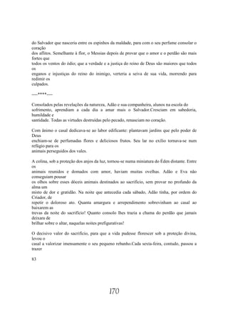 do Salvador que nasceria entre os espinhos da maldade, para com o seu perfume consolar o
coração
dos aflitos. Semelhante à flor, o Messias depois de provar que o amor e o perdão são mais
fortes que
todos os ventos do ódio; que a verdade e a justiça do reino de Deus são maiores que todos
os
enganos e injustiças do reino do inimigo, verteria a seiva de sua vida, morrendo para
redimir os
culpados.

----****----

Consolados pelas revelações da natureza, Adão e sua companheira, alunos na escola do
sofrimento, aprendiam a cada dia a amar mais o Salvador.Cresciam em sabedoria,
humildade e
santidade. Todas as virtudes destruídas pelo pecado, renasciam no coração.

Com ânimo o casal dedicava-se ao labor edificante: plantavam jardins que pelo poder de
Deus
enchiam-se de perfumadas flores e deliciosos frutos. Seu lar no exílio tornava-se num
refúgio para os
animais perseguidos dos vales.

A colina, sob a proteção dos anjos da luz, tornou-se numa miniatura do Éden distante. Entre
os
animais reunidos e domados com amor, haviam muitas ovelhas. Adão e Eva não
conseguiam pousar
os olhos sobre esses dóceis animais destinados ao sacrifício, sem provar no profundo da
alma um
misto de dor e gratidão. Na noite que antecedia cada sábado, Adão tinha, por ordem do
Criador, de
repetir o doloroso ato. Quanta amargura e arrependimento sobrevinham ao casal ao
baixarem as
trevas da noite do sacrifício! Quanto consolo lhes trazia a chama do perdão que jamais
deixara de
brilhar sobre o altar, naquelas noites prefigurativas!

O decisivo valor do sacrifício, para que a vida pudesse florescer sob a proteção divina,
levou o
casal a valorizar imensamente o seu pequeno rebanho.Cada sexta-feira, contudo, passou a
trazer

83




                                          170
 