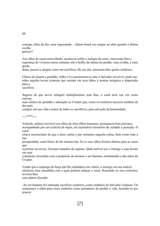 84


consigo, além da dor, uma inquietação: - Quem doará seu sangue ao altar quando a última
ovelha
perecer?

Aos olhos do casal maravilhado, aconteceu enfim o milagre do amor, renovando-lhes a
esperança de viverem outras semanas sob o brilho da chama do perdão: uma ovelha, a mais
gorda
delas, passou a sangrar como em sacrifício; De sua dor, nasceram-lhes quatro cordeiros.

Cheios de alegria e gratidão, Adão e Eva prostraram-se ante o Salvador invisível, tendo nas
mãos aquelas novas criaturas que traziam em seus olhos a mesma meiguice e disposição
para o
sacrifício.

Seguros de que novos milagres multiplicariam seus dias, o casal uniu sua voz como
outrora,
num cântico de gratidão e adoração ao Criador que, como os cordeiros nasceria também da
dor para
cumprir em sua vida o maior de todos os sacrifícios, para salvação da humanidade.

----****----

Yahwéh, embora invisível aos olhos de Seus filhos humanos, permanecia bem próximo,
acompanhado por um exército de anjos, em incansável ministério de cuidado e proteção. O
casal
estava inconsciente de que a doce calma e paz reinantes naquela colina, bem como toda a
sua
prosperidade, eram frutos de tão intensa luta. Se os seus olhos fossem abertos para as cenas
que
ocorriam invisíveis, ficariam tomados de espanto; Quão terrível era o inimigo e suas hostes
em suas
constantes investidas com o propósito de arruinar o ser humano, arrebatando-o das mãos do
Criador.

Vendo que o emprego da força não lhe redundaria em vitória, o inimigo em sua astúcia
idealizou uma armadilha com a qual poderia enlaçar o casal. Reunindo os seus exércitos,
revelou-lhes
seus planos dizendo:

-Ao ser humano foi ordenado sacrificar cordeiros, como símbolos do Salvador vindouro. Os
tentaremos a olhar para esses símbolos como portadores de perdão e vida, fazendo-os aos
poucos


                                           171
 