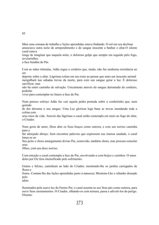 85


Mais uma semana de trabalho e lições aprendidas estava findando. O sol em seu declinar
anunciava outra noite de arrependimento e de sangue inocente a banhar o altar.O silente
casal estava
longe de imaginar que naquela noite, o doloroso golpe que sempre era seguido pelo fogo,
revelarialhes
a face bendita do Pai.

Com as mãos trêmulas, Adão ergue o cordeiro que, mudo, não faz nenhuma resistência ao
ser
deposto sobre o altar. Lágrimas rolam em seu rosto ao pensar que mais um inocente animal
mergulhará nas odiadas trevas da morte, para com seu sangue gerar a luz. É doloroso
sacrificar, mas
não há outro caminho de salvação. Unicamente através do sangue derramado do cordeiro,
poderão
viver para contemplar no futuro a face do Pai.

Num penoso esforço Adão faz cair aquela pedra pontuda sobre o cordeirinho que, num
gemido
de dor derrama o seu sangue. Uma Luz gloriosa logo bane as trevas inundando toda a
colina com
seus raios de vida. Através das lágrimas o casal então contempla em meio ao fogo do altar,
o Criador.

Num gesto de amor, Deus abre os Seus braços como outrora, e com um sorriso caminha
para o
tão almejado abraço. Sem encontrar palavras que expressem sua imensa saudade, o casal
lança-se ao
Seu peito e chora amargamente divino Pai, comovido, também chora, mas procura consolar
seus
filhos, com seu doce sorriso.

Com emoção o casal contempla a face do Pai, envolvendo-a com beijos e carinhos. O amor
deles por Ele fora intensificado pelo sofrimento.

Gratos e felizes, caminham ao lado do Criador, mostrando-lhe os jardins carregados de
flores e
frutos. Contam-lhe das lições aprendidas junto à natureza; Mostram-Lhe o rebanho domado
pelo
afeto.

Iluminados pela suave luz do Eterno Pai, o casal assenta-se aos Seus pés como outrora, para
ouvir Seus ensinamentos. O Criador, olhando-os com ternura, passa a adverti-los do perigo.
Orienta-

                                          173
 