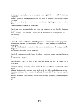os a respeito dos sacrifícios de cordeiros, que eram importantes no sentido de manterem
sempre em
mente a certeza de um Salvador vindouro que, como os cordeiros, seria sacrificado para
redenção
dos pecadores. Os cordeiros, contudo, não possuíam em si poder para perdoar as culpas,
pois
consistiam apenas símbolos do Messias Rei.

Depois de serem conscientizados do perigo de apegarem-se aos símbolos buscando
encontrar
neles a salvação, o casal recebeu a incumbência de transmitir essas orientações aos seus
descendentes.

----****----

Depois de advertir o ser humano, o Criador pousando o olhar sobre as ovelhas que jaziam
adormecidas junto aos seus filhotinhos, exclamou: - Como são belos os cordeirinhos! O
casal, num
misto de felicidade e dor acrescentou:- Eles quando acordados saltam de prazer, esquecidos
de que ao
nascerem e ao morrerem causam tanta dor!

Depois de contemplar os cordeirinhos, Deus fitou o casal com ternura, revelando-lhes algo
que
os surpreendeu e alegrou:

-Quando desses cordeiros trinta e seis houverem subido ao altar, os vossos braços
envolverão

o primeiro filho que ,como eles surgirá também da dor. Esse filho em sua infância lhes trará
alegria
saltando como os cordeirinhos em vosso lar. Devereis instruí-lo com dedicação nas leis da
harmonia, mostrando-lhes o caminho da redenção. Como vocês, ele será livre para escolher
o rumo
a seguir. Aceitando o ensinamento, sua vida será vitoriosa; rejeitando-o, caminhará para a
derrota.
85




                                           174
 