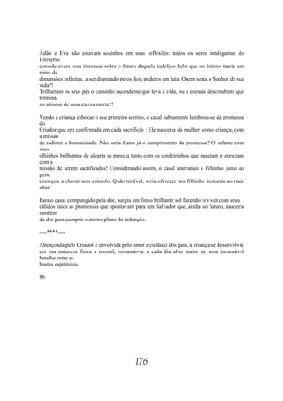 Adão e Eva não estavam sozinhos em suas reflexões: todos os seres inteligentes do
Universo
consideravam com interesse sobre o futuro daquele indefeso bebê que no íntimo trazia um
reino de
dimensões infinitas, a ser disputado pelos dois poderes em luta. Quem seria o Senhor de sua
vida?!
Trilhariam os seus pés o caminho ascendente que leva à vida, ou a estrada descendente que
termina
no abismo de uma eterna morte?!

Vendo a criança esboçar o seu primeiro sorriso, o casal subtamente lembrou-se da promessa
do
Criador que era confirmada em cada sacrifício : Ele nasceria da mulher como criança, com
a missão
de redimir a humanidade. Não seria Caim já o cumprimento da promessa? O infante com
seus
olhinhos brilhantes de alegria se parecia tanto com os cordeirinhos que nasciam e cresciam
com a
missão de serem sacrificados! Considerando assim, o casal apertando o filhinho junto ao
peito
começou a chorar sem consolo. Quão terrível, seria oferecer seu filhinho inocente ao rude
altar!

Para o casal compungido pela dor, surgiu em fim o brilhante sol fazendo reviver com seus
cálidos raios as promessas que apontavam para um Salvador que, ainda no futuro, nasceria
também
da dor para cumprir o eterno plano de redenção.

----****----

Abençoada pelo Criador e envolvida pelo amor e cuidado dos pais, a criança se desenvolvia
em sua natureza física e mental, tornando-se a cada dia alvo maior de uma incansável
batalha entre as
hostes espirituais.

86




                                          176
 