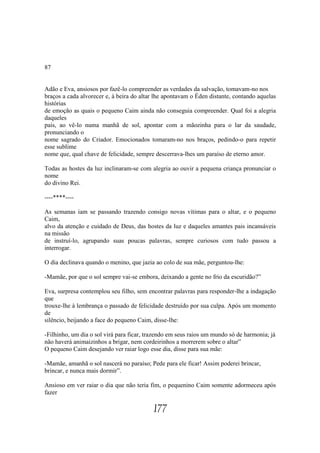 87


Adão e Eva, ansiosos por fazê-lo compreender as verdades da salvação, tomavam-no nos
braços a cada alvorecer e, à beira do altar lhe apontavam o Éden distante, contando aquelas
histórias
de emoção as quais o pequeno Caim ainda não conseguia compreender. Qual foi a alegria
daqueles
pais, ao vê-lo numa manhã de sol, apontar com a mãozinha para o lar da saudade,
pronunciando o
nome sagrado do Criador. Emocionados tomaram-no nos braços, pedindo-o para repetir
esse sublime
nome que, qual chave de felicidade, sempre descerrava-lhes um paraíso de eterno amor.

Todas as hostes da luz inclinaram-se com alegria ao ouvir a pequena criança pronunciar o
nome
do divino Rei.

----****----

As semanas iam se passando trazendo consigo novas vítimas para o altar, e o pequeno
Caim,
alvo da atenção e cuidado de Deus, das hostes da luz e daqueles amantes pais incansáveis
na missão
de instruí-lo, agrupando suas poucas palavras, sempre curiosos com tudo passou a
interrogar.

O dia declinava quando o menino, que jazia ao colo de sua mãe, perguntou-lhe:

-Mamãe, por que o sol sempre vai-se embora, deixando a gente no frio da escuridão?”

Eva, surpresa contemplou seu filho, sem encontrar palavras para responder-lhe a indagação
que
trouxe-lhe à lembrança o passado de felicidade destruído por sua culpa. Após um momento
de
silêncio, beijando a face do pequeno Caim, disse-lhe:

-Filhinho, um dia o sol virá para ficar, trazendo em seus raios um mundo só de harmonia; já
não haverá animaizinhos a brigar, nem cordeirinhos a morrerem sobre o altar”
O pequeno Caim desejando ver raiar logo esse dia, disse para sua mãe:

-Mamãe, amanhã o sol nascerá no paraíso; Pede para ele ficar! Assim poderei brincar,
brincar, e nunca mais dormir”.

Ansioso em ver raiar o dia que não teria fim, o pequenino Caim somente adormeceu após
fazer

                                          177
 