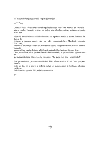 sua mãe prometer que pediria ao sol para permanecer .

----****----

Um novo dia de sol radiante a caminhar pelo céu surgiu para Caim, trazendo em seus raios
alegria e calor. Enquanto brincava no jardim, seus olhinhos curiosos voltavam-se muitas
vezes para

o sol que parecia acariciá-lo com um sorriso de esperança.Vendo-o, porém, caminhar em
direção do
ocidente, o pequeno correu para sua mãe, perguntando-lhe:- Mamãe,ele prometeu
ficar?”Eva,
tomando-o nos braços, sorriu-lhe procurando fazê-lo compreender com palavras simples,
enquanto
apontava-lhe o paraíso distante, a história da redenção.O sol viria um dia para ficar.
Caim, insatisfeito com as palavras da mãe, demonstrou não ter paciência para aguardar esse
dia
que jazia em distante futuro. Repetia em pranto: -”Eu quero o sol hoje , amanhã não!”

Eva, pacientemente, procurou acalmar seu filho, falando sobre a luz de Deus, que pode
tornar a
noite em dia. Ele o amava e poderia encher seu coraçãozinho de brilho, de alegria e
paciência.
Poderia assim, aguardar feliz o dia de seus sonhos.

87




                                          178
 
