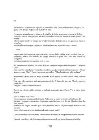 88


Balançando a cabecinha em rejeição ao consolo da mãe, Caim proferiu entre soluços:-”Eu
quero o sol porque eu posso vê-lo, Yahwéh não”.

Como uma seta dolorosa as palavras de rebeldia de Caim penetraram no coração de Eva,
fazendo-a chorar amargamente. Os fiéis em todo o Universo uniram-se nesse pranto.Uma
tristeza
infinita pairava sobre o coração do Criador rejeitado. Esboçavam-se nos gestos de Caim os
primeiros
passos pelo caminho descendente da rebeldia.Quantos o seguiriam rumo à morte!

----****----

Inconsciente da tristeza que abatera-se sobre o reino da luz, Adão, ao ver o sol declinar no
horizonte, deixou seu trabalho no campo rumando-se para casa.Tinha um cântico no
coração ao
caminhar para mais um encontro com os seus.

Ao aproximar-se do altar, viu junto dele sua companheira prostrada em pranto.O pequeno
Caim
jazia também ali a chorar .Tomando-o nos braços, Adão perguntou-lhe com anseio: -”O que
aconteceu meu filho?” Caim tristemente respondeu: -”Mamãe deixou o sol ir embora”

Amparando o filho com seu braço esquerdo, Adão pousou sua mão direita sobre o ombro
de
Eva, mas não encontrou palavras para consolá-la. A frase dita por seu filhinho, pareceu
rasgar-lhe o
coração, fazendo-o reviver a queda.

Depois de refletir, Adão sentindo-se culpado respondeu para Caim:-”Foi o papai quem
deixou

o sol ir embora meu filho!”.
Com soluços de grande grande tristeza, Adão uniu-se a eles no pranto.A lembrança do
Salvador, contudo, o consolou. Enxugando suas lágrimas e as de seu filhinho, disse-lhe
com ternura:”
Podemos nos alegrar filhinho ,pois Deus prometeu fazer o sol para sempre brilhar no céu;
ele será
como o fogo que surge no altar,banindo as trevas da noite”.

Com os olhinhos voltados para o último clarão do arrebol, Caim permaneceu sem consolo.

Naquele entardecer, não houve como de costume um alegre jantar.A pequena família,


                                           179
 