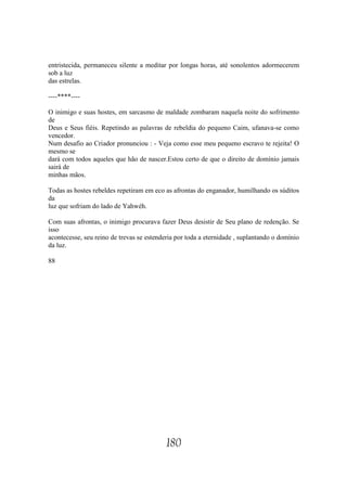 entristecida, permaneceu silente a meditar por longas horas, até sonolentos adormecerem
sob a luz
das estrelas.

----****----

O inimigo e suas hostes, em sarcasmo de maldade zombaram naquela noite do sofrimento
de
Deus e Seus fiéis. Repetindo as palavras de rebeldia do pequeno Caim, ufanava-se como
vencedor.
Num desafio ao Criador pronunciou : - Veja como esse meu pequeno escravo te rejeita! O
mesmo se
dará com todos aqueles que hão de nascer.Estou certo de que o direito de domínio jamais
sairá de
minhas mãos.

Todas as hostes rebeldes repetiram em eco as afrontas do enganador, humilhando os súditos
da
luz que sofriam do lado de Yahwéh.

Com suas afrontas, o inimigo procurava fazer Deus desistir de Seu plano de redenção. Se
isso
acontecesse, seu reino de trevas se estenderia por toda a eternidade , suplantando o domínio
da luz.

88




                                           180
 