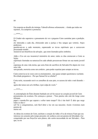 89


Em resposta ao desafio do inimigo, Yahwéh afirmou solenemente : -Ainda que todos me
rejeitem , Eu cumprirei a promessa.

----****----

O Criador não suportava o pensamento de ver o pequeno Caim caminhar para a perdição.
Por
ele intercedia a cada dia, oferecendo ante a justiça o Seu sangue que verteria. Anjos
poderosos
guardavam-no a cada momento, espancando as trevas espirituais que o acercavam
procurando tornálo
insensível aos benefícios da salvação , que eram ilustrados pelos símbolos.

Adão e Eva em seu incansável ministério de amor, todos os dias ensinavam a Caim as
lições
espirituais ilustradas na natureza.Em cada sábado procuravam firmar em sua mente juvenil
a
esperança de uma vida eterna, que seria fruto do sacrifício do Salvador.Ele depois de viver
uma vida
sem pecado, morreria como um cordeiro , para poder expulsar para sempre as trevas.

Caim comovia-se às vezes com os ensinamentos , mas quase sempre questionava vacilante.
Revoltado perguntava: - Por que Samael foi se rebelar?!

Certa noite, recusando ouvir os conselhos de seus pais, os acusou de todo o mal dizendo: -
Se
agora não temos um sol a brilhar, é por culpa de vocês.”

----****----

A contemplação do Éden distante banhado em sol fez nascer no coração juvenil de Caim
pensamentos de aventura. Ele começou a pensar : “Este paraíso não está tão longe como
afirmam
papai e mamãe.Por que esperar e sofrer tanto tempo?! Ele é tão belo! É dele que surge
todos os dias o
sol! Se o conquistarmos, será fácil deter a luz em sua nascente; Assim viveremos num
paraíso de
eterno sol.

As idéias de aventura de Caim, enchiam o coração de Adão e Eva de tristeza.Viam que seu
interesse era somente pelo tempo presente; ele sonhava com um paraíso de felicidade e luz
conquistado por sua força.Em seus planos, não sentia necessidade de um Salvador; - Para
que, se era

                                           181
 