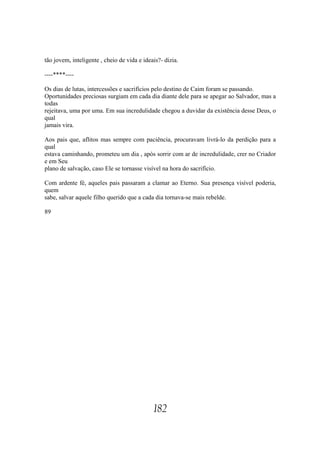 tão jovem, inteligente , cheio de vida e ideais?- dizia.

----****----

Os dias de lutas, intercessões e sacrifícios pelo destino de Caim foram se passando.
Oportunidades preciosas surgiam em cada dia diante dele para se apegar ao Salvador, mas a
todas
rejeitava, uma por uma. Em sua incredulidade chegou a duvidar da existência desse Deus, o
qual
jamais vira.

Aos pais que, aflitos mas sempre com paciência, procuravam livrá-lo da perdição para a
qual
estava caminhando, prometeu um dia , após sorrir com ar de incredulidade, crer no Criador
e em Seu
plano de salvação, caso Ele se tornasse visível na hora do sacrifício.

Com ardente fé, aqueles pais passaram a clamar ao Eterno. Sua presença visível poderia,
quem
sabe, salvar aquele filho querido que a cada dia tornava-se mais rebelde.

89




                                             182
 