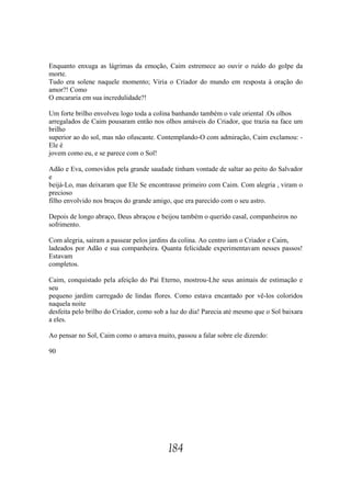 Enquanto enxuga as lágrimas da emoção, Caim estremece ao ouvir o ruído do golpe da
morte.
Tudo era solene naquele momento; Viria o Criador do mundo em resposta à oração do
amor?! Como
O encararia em sua incredulidade?!

Um forte brilho envolveu logo toda a colina banhando também o vale oriental .Os olhos
arregalados de Caim pousaram então nos olhos amáveis do Criador, que trazia na face um
brilho
superior ao do sol, mas não ofuscante. Contemplando-O com admiração, Caim exclamou: -
Ele é
jovem como eu, e se parece com o Sol!

Adão e Eva, comovidos pela grande saudade tinham vontade de saltar ao peito do Salvador
e
beijá-Lo, mas deixaram que Ele Se encontrasse primeiro com Caim. Com alegria , viram o
precioso
filho envolvido nos braços do grande amigo, que era parecido com o seu astro.

Depois de longo abraço, Deus abraçou e beijou também o querido casal, companheiros no
sofrimento.

Com alegria, saíram a passear pelos jardins da colina. Ao centro iam o Criador e Caim,
ladeados por Adão e sua companheira. Quanta felicidade experimentavam nesses passos!
Estavam
completos.

Caim, conquistado pela afeição do Pai Eterno, mostrou-Lhe seus animais de estimação e
seu
pequeno jardim carregado de lindas flores. Como estava encantado por vê-los coloridos
naquela noite
desfeita pelo brilho do Criador, como sob a luz do dia! Parecia até mesmo que o Sol baixara
a eles.

Ao pensar no Sol, Caim como o amava muito, passou a falar sobre ele dizendo:

90




                                          184
 