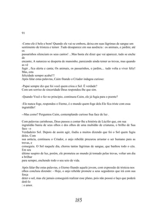 91


-Como ele é belo e bom! Quando ele vai-se embora, deixa em suas lágrimas de sangue um
sentimento de tristeza e temor .Tudo desaparece em sua ausência : os animais, o jardim; até
os
passarinhos silenciam os seus cantos! ...Mas basta ele dizer que vai aparecer, tudo se enche
de
encanto; A natureza se desperta de mansinho, parecendo ainda temer as trevas, mas quando
as vê
fugir , fica alerta e canta; Os animais, os passarinhos, o jardim,... tudo volta a viver feliz!
Mas, esta
felicidade sempre acaba!!!
Após falar estas palavras, Caim fitando o Criador indagou curioso:

-Papai sempre diz que foi você quem criou o Sol. É verdade?
Com um sorriso de sinceridade Deus respondeu-lhe que sim.

-Quando Você o fez no princípio, continuou Caim, ele já fugia para o poente?

-Ele nunca foge, respondeu o Eterno, é o mundo quem foge dele.Ele fica triste com essa
ingratidão!

--Mas como? Perguntou Caim, contemplando curioso Sua face de luz .

Com palavras carinhosas, Deus passou a contar-lhe a história de Lúcifer que, em sua
ingratidão baniu de seus olhos e dos olhos de uma multidão de criaturas, o brilho de Sua
face - o
Verdadeiro Sol. Depois de assim agir, iludiu a muitos dizendo que foi o Sol quem fugiu
deles. Com
sua astúcia, continuou o Criador, o anjo rebelde procurou arrastar o ser humano para as
trevas, e
conseguiu. O Sol naquele dia, chorou tantas lágrimas de sangue, que banhou todo o céu.
Em seu
último suspiro de luz, porém, ele prometeu ao mundo já tomado pelas trevas, voltar um dia
a brilhar
para sempre, enchendo todo o seu seio de vida.

Após falar-lhe estas palavras, o Eterno fitando aquele jovem, com expressão de tristeza nos
olhos concluiu dizendo: - Hoje, o anjo rebelde promete a seus seguidores que irá com sua
força
deter o sol, mas ele jamais conseguirá realizar esse plano, pois não possui o laço que poderá
detê-lo
: o amor.




                                            185
 