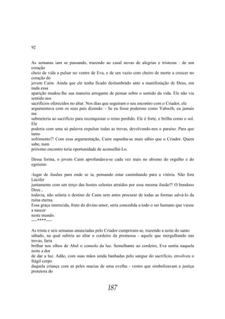 92


As semanas iam se passando, trazendo ao casal novas de alegrias e tristezas : de um
coração
cheio de vida a pulsar no ventre de Eva, e de um vazio com cheiro de morte a crescer no
coração do
jovem Caim. Ainda que ele tenha ficado deslumbrado ante a manifestação de Deus, em
nada essa
aparição mudou-lhe sua maneira arrogante de pensar sobre o sentido da vida. Ele não via
sentido nos
sacrifícios oferecidos no altar. Nos dias que seguiram o seu encontro com o Criador, ele
argumentava com os seus pais dizendo: - Se eu fosse poderoso como Yahwéh, eu jamais
me
submeteria ao sacrifício para reconquistar o reino perdido. Ele é forte, e brilha como o sol.
Ele
poderia com uma só palavra expulsar todas as trevas, devolvendo-nos o paraíso. Para que
tanto
sofrimento?! Com essa argumentação, Caim supunha-se mais sábio que o Criador. Quem
sabe, num
próximo encontro teria oportunidade de aconselhá-Lo.

Dessa forma, o jovem Caim aprofundava-se cada vez mais no abismo do orgulho e do
egoísmo

-lugar de ilusões para onde se ia, pensando estar caminhando para a vitória. Não fora
Lúcifer
juntamente com um terço das hostes celestes atraídos por essa mesma ilusão?! O bondoso
Deus ,
todavia, não selaria o destino de Caim sem antes procurar de todas as formas salvá-lo da
ruína eterna.
Essa graça imerecida, fruto do divino amor, seria concedida a todo o ser humano que viesse
a nascer
neste mundo.
----****----

As trinta e seis semanas anunciadas pelo Criador cumpriram-se, trazendo a noite do santo
sábado, na qual subiria ao altar o cordeiro da promessa - aquele que mergulhando nas
trevas, faria
brilhar nos olhos de Abel o consolo da luz. Semelhante ao cordeiro, Eva sentia naquela
noite a dor
de dar a luz. Adão, com suas mãos ainda banhadas pelo sangue do sacrifício, envolveu o
frágil corpo
daquela criança com as peles macias de uma ovelha - vestes que simbolizavam a justiça
protetora do


                                           187
 