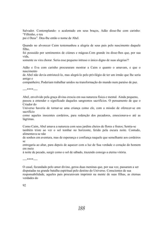 Salvador. Contemplando- o acalentado em seus braços, Adão disse-lhe com carinho:
“Filhinho, o teu
pai é Deus”. Deu-lhe então o nome de Abel.

Quando no alvorecer Caim testemunhou a alegria de seus pais pelo nascimento daquele
filho,
foi possuído por sentimentos de ciúmes e mágoas.Com grande ira disse-lhes que, por sua
vida,
somente os vira chorar. Seria esse pequeno intruso o único digno de suas alegrias?!

Adão e Eva com carinho procuraram mostrar a Caim o quanto o amavam, e que o
nascimento
de Abel não devia entristecê-lo, mas alegrá-lo pelo privilégio de ter um irmão que lhe seria
amigo e
companheiro; Poderiam trabalhar unidos na transformação do mundo num paraíso de paz.

----****----

Abel, envolvido pela graça divina crescia em sua natureza física e mental. Ainda pequeno,
passou a entender o significado daqueles sangrentos sacrifícios. O pensamento de que o
Criador do
Universo haveria de tornar-se uma criança como ele, com a missão de oferecer-se em
sacrifício
como aqueles inocentes cordeiros, para redenção dos pecadores, emocionava-o até as
lágrimas.

Como Caim, Abel amava a natureza com seus jardins cheios de flores e frutos; Sentia-se
também triste ao ver o sol tombar no horizonte, ferido pela escura noite. Contudo,
alimentava-se não
de sonhos em aventura, mas de esperança e confiança naquele que semelhante aos cordeiros
se
entregaria ao altar, para depois de aquecer com a luz de Sua verdade o coração do homem
em meio
à noite de pecado, surgir como o sol de sábado, trazendo consigo a eterna vitória.

----****----

O casal, fecundado pelo amor divino, gerou duas meninas que, por sua vez, passaram a ser
disputadas na grande batalha espiritual pelo destino do Universo. Conscientes de sua
responsabilidade, aqueles pais procuravam imprimir na mente de suas filhas, as eternas
verdades do

92




                                           188
 
